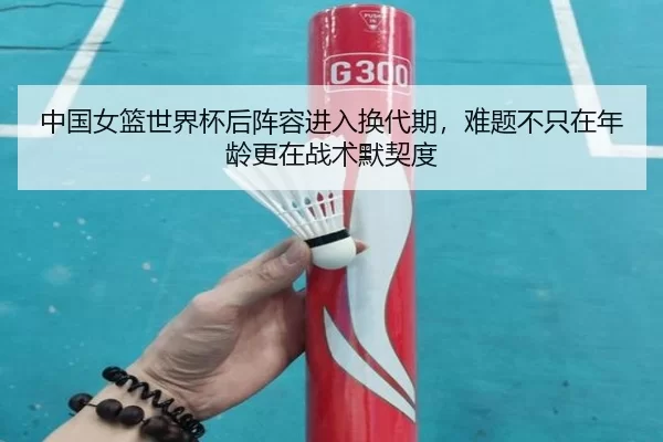 中国女篮世界杯后阵容进入换代期，难题不只在年龄更在战术默契度